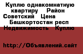 Куплю однакомнатную квартиру  › Район ­ Советский › Цена ­ 2 500 - Башкортостан респ. Недвижимость » Куплю   